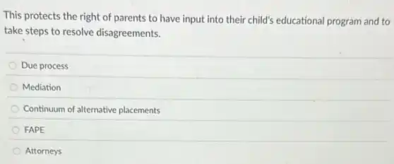 This protects the right of parents to have input into their child's educational program and to
take steps to resolve disagreements.
Due process
Mediation
Continuum of alternative placements
FAPE
Attorneys