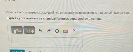 Provide the condensed structures of two structurally isomeric amines that contain two carbons.
Express your answers as chemical formulas separated by a comma.
square