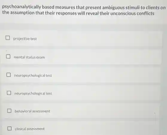 psychoanalytically based measures that present ambiguous stimuli to clients on
the assumption that their responses will reveal their unconscious conflicts
projective test
mental status exam
neuropsychological test
neuropsychological test
behavioral assessment
clinical assessment