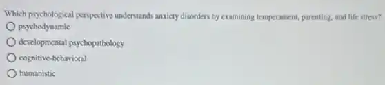Which psychological perspective understands anxiety disorders by examining temperament, parenting and life stress?
psychodynamic
developmental psychopathology
cognitive-behavioral
humanistic