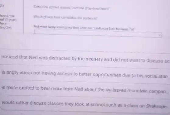 pt)
lora Annie
ent 22 years
ding this
a
Select the correct answer from the drop-down menu
Which phrase best completes the sentence?
Ted most likely interrupted Ned when he mentioned Eton because Ted
square
noticed that Ned was distracted by the scenery and did not want to discuss sc
is angry about not having access to better opportunities due to his social stan.
is more excited to hear more from Ned about the ivy-leaved mountain campan...
would rather discuss classes they took at school such as a class on Shakespe.
