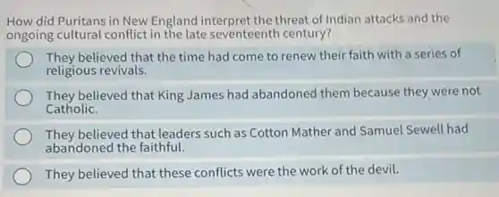 How did Puritans in New England interpret the threat of Indian attacks and the
ongoing cultural conflict in the late seventeenth century?
They believed that the time had come to renew their faith with a series of
religious revivals.
They believed that King James had abandoned them because they were not
Catholic.
They believed that leaders such as Cotton Mather and Samuel Sewell had
abandoned the faithful.
They believed that these conflicts were the work of the devil.