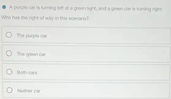 A purple car is turning left at a green light, and a green car is turning right.
Who has the right of way in this scenario?
The purple car
The green car
Both cars
Neither car
