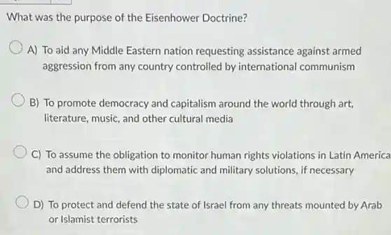 What was the purpose of the Eisenhower Doctrine?
A) To aid any Middle Eastern nation requesting assistance against armed
aggression from any country controlled by international communism
B) To promote democracy and capitalism around the world through art,
literature, music, and other cultural media
C) To assume the obligation to monitor human rights violations in Latin America
and address them with diplomatic and military solutions, if necessary
D) To protect and defend the state of Israel from any threats mounted by Arab
or Islamist terrorists