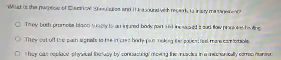 What is the purpose of Electrical Stimulation and Ultrasound with regards to injury management?
They both promote blood supply to an injured body part and increased blood flow promotes healing.
They cut off the pain signals to the injured body part making the patient feel more comfortable.
They can replace physical therapy by contracting/ moving the muscles in a mechanically correct manner.
