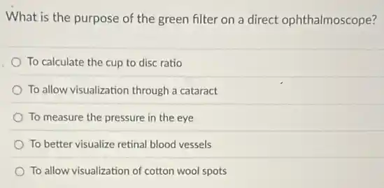 What is the purpose of the green filter on a direct ophthalmoscope?
To calculate the cup to disc ratio
To allow visualization through a cataract
To measure the pressure in the eye
To better visualize retinal blood vessels
To allow visualization of cotton wool spots