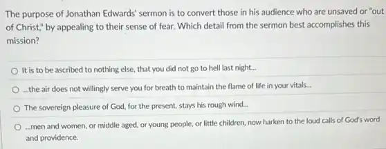 The purpose of Jonathan Edwards' sermon is to convert those in his audience who are unsaved or "out
of Christ," by appealing to their sense of fear. Which detail from the sermon best accomplishes this
mission?
It is to be ascribed to nothing else, that you did not go to hell last night...
...the air does not willingly serve you for breath to maintain the flame of life in your vitals...
The sovereign pleasure of God, for the present,stays his rough wind...
...men and women, or middle aged, or young people, or little children now harken to the loud calls of God's word
and providence.