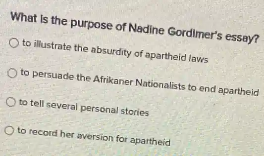 What is the purpose of Nadine Gordimer's essay?
to illustrate the absurdity of apartheid laws
to persuade the Afrikaner Nationalists to end apartheid
to tell several personal stories
to record her aversion for apartheid