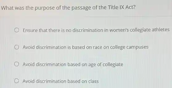 What was the purpose of the passage of the Title IX Act?
Ensure that there is no discrimination in women's collegiate athletes
Avoid discrimination is based on race on college campuses
Avoid discrimination based on age of collegiate
Avoid discrimination based on class