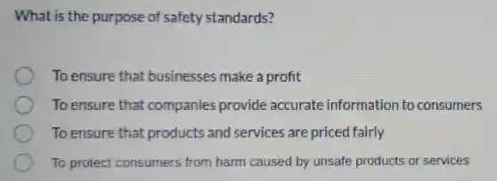 What is the purpose of safety standards?
To ensure that businesses make a profit
To ensure that companies provide accurate information to consumers
To ensure that products and services are priced fairly
To protect consumers from harm caused by unsafe products or services