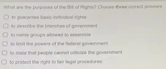 What are the purposes of the Bill of Rights? Choose three correct answers.
to guarantee basic individual rights
to describe the branches of government
to name groups allowed to assemble
to limit the powers of the federal government
to state that people cannot criticize the government
to protect the right to fair legal procedures