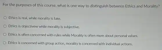 For the purposes of this course, what is one way to distinguish between Ethics and Morality?
Ethics is real, while morality is fake.
Ethics is objectivew while morality is subjective.
Ethics is often concerned with rules while Morality is often more about personal values.
Ethics is concerned with group action, morality is concerned with individual actions.