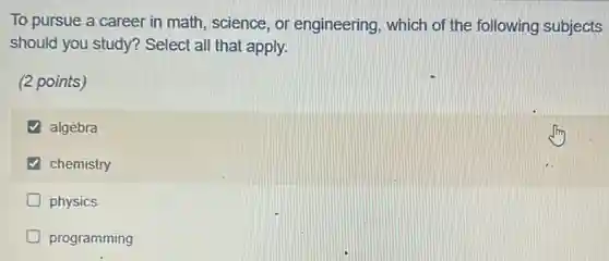 To pursue a career in math, science, or engineering, which of the following subjects
should you study?Select all that apply.
(2 points)
algebra
chemistry
physics
programming