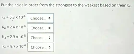 Put the acids in order from the strongest to the weakest based on their K_(a)
K_(a)=6.8times 10^-4 square 
K_(a)=2.4times 10^-4 square 
K_(a)=2.3times 10^-5 square 
K_(a)=8.7times 10^-6 square