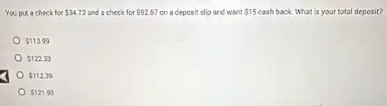 You put a check for 34.72 and a check for 92.67 on a deposit slip and want 15 cash back. What is your total deposit?
113.99
122.33
112.39
121.93