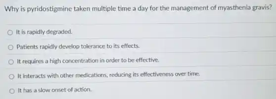 Why is pyridostigmine taken multiple time a day for the management of myasthenia gravis?
It is rapidly degraded.
Patients rapidly develop tolerance to its effects.
It requires a high concentration in order to be effective.
It interacts with other medications, reducing its effectiveness over time.
It has a slow onset of action.