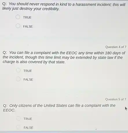 Q: You should never respond in kind to a harassment incident; this will
likely just destroy your credibility.
TRUE
FALSE
Question 4 of7
Q: You can file a complaint with the EEOC any time within 180 days of
the incident, though this time limit may be extended by state law if the
charge is also covered by that state.
TRUE
FALSE
Question 5 of 7
Q: Only citizens of the United States can file a complaint with the
EEOC.
TRUE
FALSE