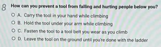 Q How can you prevent a tool from falling and hurting people below you?
A. Carry the tool in your hand while climbing
B. Hold the tool under your arm while climbing
C. Fasten the tool to a tool belt you wear as you climb
D. Leave the tool on the ground until you're done with the ladder