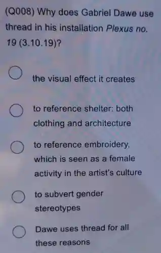 (Q008) Why does Gabriel Dawe use
thread in his installation Plexus no.
19(3.10.19)
the visual effect it creates
to reference shelter: both
clothing and architecture
to reference embroidery,
which is seen as a female
activity in the artist's culture
to subvert gender
stereotypes
Dawe uses thread for all
these reasons