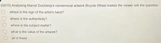 (Q010) Analysing Marcel Duchamp's nonsensical artwork Bicycle Wheel makes the viewer ask the question:
where is the sign of the artist's hand?
where is the authenticity?
where is the subject matter?
what is the value of the artwork?
all of these