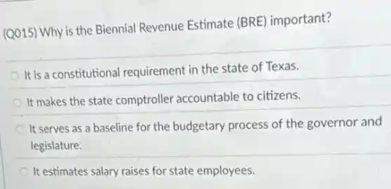 (Q015) Why is the Biennial Revenue Estimate (BRE) important?
It is a constitutional requirement in the state of Texas.
It makes the state comptroller accountable to citizens.
It serves as a baseline for the budgetary process of the governor and
legislature.
It estimates salary raises for state employees.