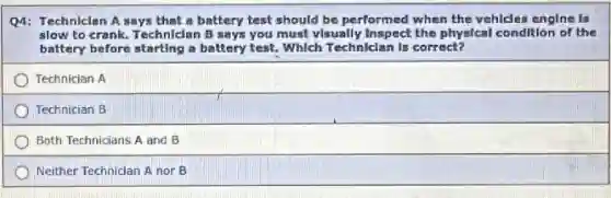 Q4: Technician A says that a battery test should be performed when the vehicles engine is
slow to crank. Technician B says you must visually Inspect the physical condition of the
battery before starting a battery test. Which Techniclan Is correct?
Technician A
Technician B
Both Technicians A and B
Neither Technician A nor B