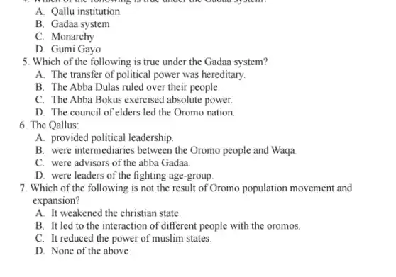 A. Qallu institution
B. Gadaa system
C. Monarchy
D. Gumi Gayo
5. Which of the following is true under the Gadaa system?
A. The transfer of political power was hereditary.
B. The Abba Dulas ruled over their people.
C. The Abba Bokus exercised absolute power.
D. The council of elders led the Oromo nation.
6. The Qallus:
A. provided political leadership
B. were intermediaries between the Oromo people and Waqa.
C. were advisors of the abba Gadaa
D. were leaders of the fighting age-group
7. Which of the following is not the result of Oromo population movement and
expansion?
A. It weakened the christian state.
B. It led to the interaction of different people with the oromos.
C. It reduced the power of muslim states.
D. None of the above