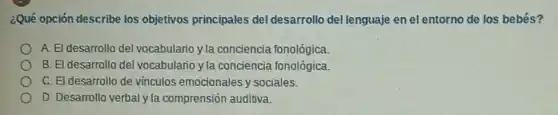 ¿Qué opción describe los objetivos principales del desarrollo del lenguaje en el entorno de los bebés?
A. El desarrollo del vocabulario y la conciencia fonológica.
B. El desarrollo del vocabulario y la conciencia fonológica.
C. El desarrollo de vinculos emocionales y sociales.
D. Desarrollo verbal yla comprensión auditiva.
