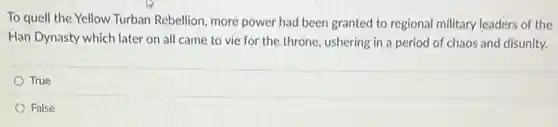 To quell the Yellow Turban Rebellion, more power had been granted to regional military leaders of the
Han Dynasty which later on all came to vie for the throne ushering in a period of chaos and disunity.
True
False