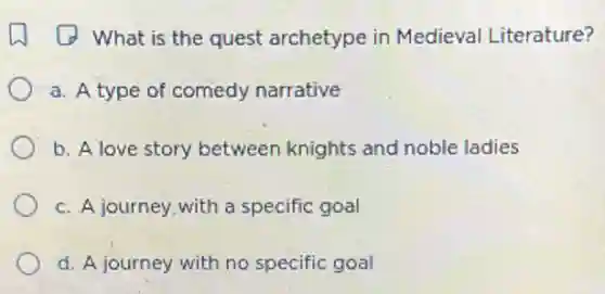 A what is the quest archetype in Medieval Literature?
a. A type of comedy narrative
b. A love story between knights and noble ladies
c. A journey,with a specific goal
d. A journey with no specific goal