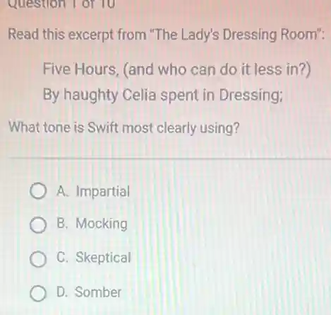 Question 1 of 10
Read this excerpt from "The Lady's Dressing Room":
Five Hours, (and who can do it less in?)
By haughty Celia spent in Dressing;
What tone is Swift most clearly using?
A. Impartial
B. Mocking
C. Skeptical
D. Somber