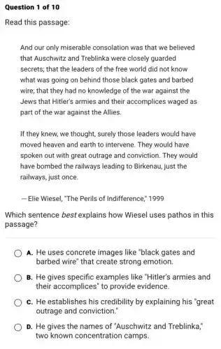 Question 1 of 10
Read this passage:
And our only miserable consolation was that we believed
that Auschwitz and Treblinka were closely guarded
secrets; that the leaders of the free world did not know
what was going on behind those black gates and barbed
wire; that they had no knowledge of the war against the
Jews that Hitler's armies and their accomplices waged as
part of the war against the Allies.
If they knew, we thought, surely those leaders would have
moved heaven and earth to intervene. They would have
spoken out with great outrage and conviction. They would
have bombed the railways leading to Birkenau, just the
railways, just once.
Elie Wiesel, "The Perils of Indifference," 1999
Which sentence best explains how Wiesel uses pathos in this
passage?
A. He uses concrete images like "black gates and
barbed wire" that create strong emotion.
B. He gives specific examples like "Hitler's armies and
their accomplices" to provide evidence.
C. He establishes his credibility by explaining his "great
outrage and conviction.
D. He gives the names of "Auschwitz and Treblinka,"
two known concentration camps.