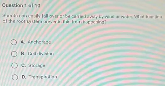 Question 1 of 10
Shoots can easily fall over or be carried away by wind or water. What function
of the root system prevents this from happening?
A. Anchorage
B. Cell division
C. Storage
D. Transpiration