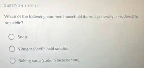 QUESTION 1 OF 13
Which of the following common household items is generally considered to
be acidic?
Soap
Vinegar (acetic acid solution)
Baking soda (sodium bicarbonate)