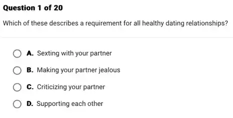 Question 1 of 20
Which of these describes a requirement for all healthy dating relationships?
A. Sexting with your partner
B. Making your partner jealous
C. Criticizing your partner
D. Supporting each other