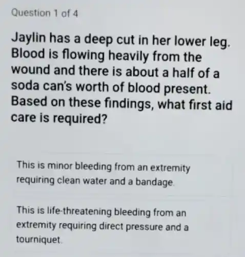 Question 1 of 4
Jaylin has a deep cut in her lower leg.
Blood is flowing heavily from the
wound and there is about a half of a
soda can's worth of blood present.
Based on these findings, what first aid
care is required?
This is minor bleeding from an extremity
requiring clean water and a bandage.
This is life-threatening bleeding from an
extremity requiring direct pressure and a
tourniquet.