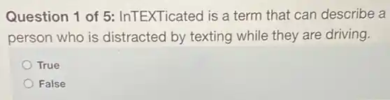 Question 1 of 5 InTEXTicated is a term that can describe a
person who is distracted by texting while they are driving.
True
False