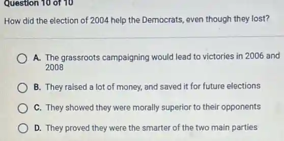 Question 10 of 10
How did the election of 2004 help the Democrats, even though they lost?
A. The grassroots campaigning would lead to victories in 2006 and
2008
B. They raised a lot of money, and saved it for future elections
C. They showed they were morally superior to their opponents
D. They proved they were the smarter of the two main parties