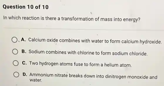 Question 10 of 10
In which reaction is there a transformation of mass into energy?
A. Calcium oxide combines with water to form calcium hydroxide.
B. Sodium combines with chlorine to form sodium chloride.
C. Two hydrogen atoms fuse to form a helium atom.
D. Ammonium nitrate breaks down into dinitrogen monoxide and
water.