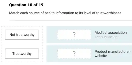 Question 10 of 19
Match each source of health information to its level of trustworthiness.
Not trustworthy
Trustworthy
square ?
Medical association
announcement
square ?
Product manufacturer
website