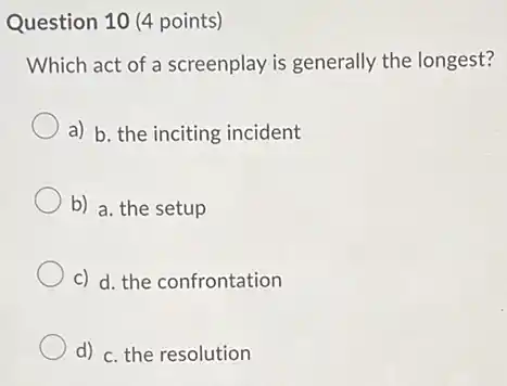 Question 10 (4 points)
Which act of a screenplay is generally the longest?
a) b. the inciting incident
b) a. the setup
c) d. the confrontation
d) c. the resolution