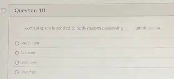 Question 10
__ cortical space is allotted to body regions possessing __ tactile acuity.
More; poor
No; poor
Less; poor
Less; high