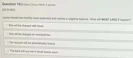 Question 10(Multiple Choice Worth 5 points)
(02.03 MC)
Laurie checks her monthly bank statement and notices a negative balance. What will MOST LIKELY happen?
She will be charged with fraud.
She will be charged an overdraft fee.
Her account will be automatically closed.
The bank will sue her in small claims court.
