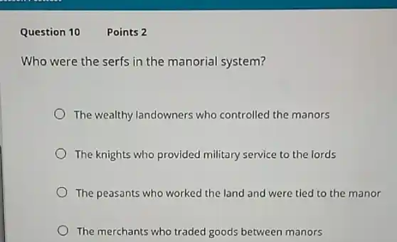 Question 10
Who were the serfs in the manorial system?
The wealthy landowners who controlled the manors
The knights who provided military service to the lords
The peasants who worked the land and were tied to the manor
The merchants who traded goods between manors
Points 2