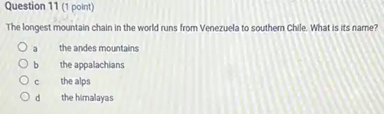 Question 11 (1 point)
The longest mountain chain in the world runs from Venezuela to southern Chile. What is its name?
a the andes mountains
b the appalachians
C the alps
d the himalayas