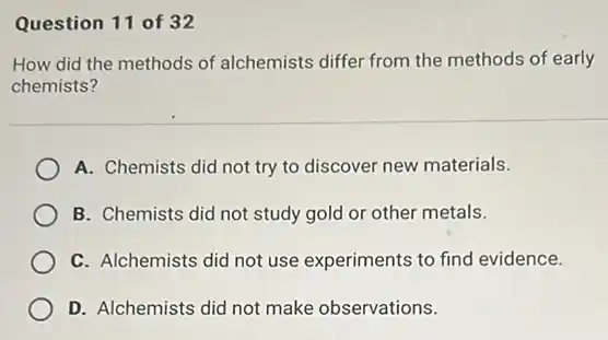Question 11 of 32
How did the methods of alchemists differ from the methods of early
chemists?
A. Chemists did not try to discover new materials.
B. Chemists did not study gold or other metals.
C. Alchemists did not use experiments to find evidence.
D. Alchemists did not make observations.