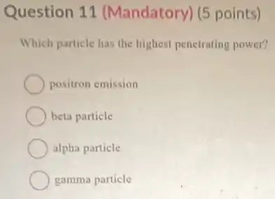 Question 11 (Mandatory) (5 points)
Which particle has the highest penetrating power?
positron emission
beta particle
alpha particle
gamma particle