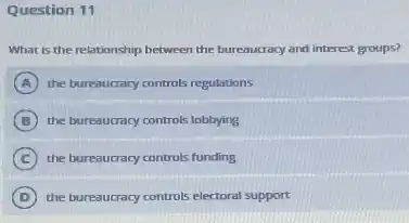 Question 11
What is the relationship between the bureaucracy and interest groups?
A the bureaucracy controls regulations
B the bureaucracy controls lobbying
C the bureaucracy controls funding
D the bureaucracy controls electoral support