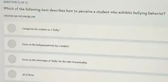QUESTION 12 OF 12
Which of the following best describes how to perceive a student who exhibits bullying behavior?
CHOOSE AN OPTION BELOW
Categorize the student as a "bully:"
Focus on the bullying behavior by a student.
Focus on the stereotype of "bully" for the sake of practicality.
all of these