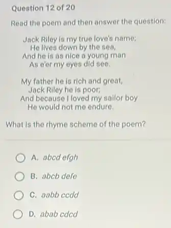 Question 12 of 20
Read the poem and then answer the question:
Jack Riley is my true love's name;
He lives down by the sea,
And he is as nice a young man
As e'er my eyes did see.
My father he is rich and great,
Jack Riley he is poor:
And because I loved my sailor boy
He would not me endure.
What is the rhyme scheme of the poem?
A. abcd efgh
B. abcb defe
C. aabb ccdd
D. abab cdcd